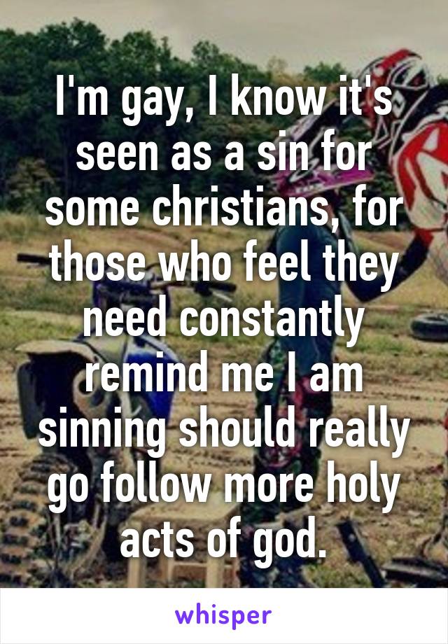 I'm gay, I know it's seen as a sin for some christians, for those who feel they need constantly remind me I am sinning should really go follow more holy acts of god.