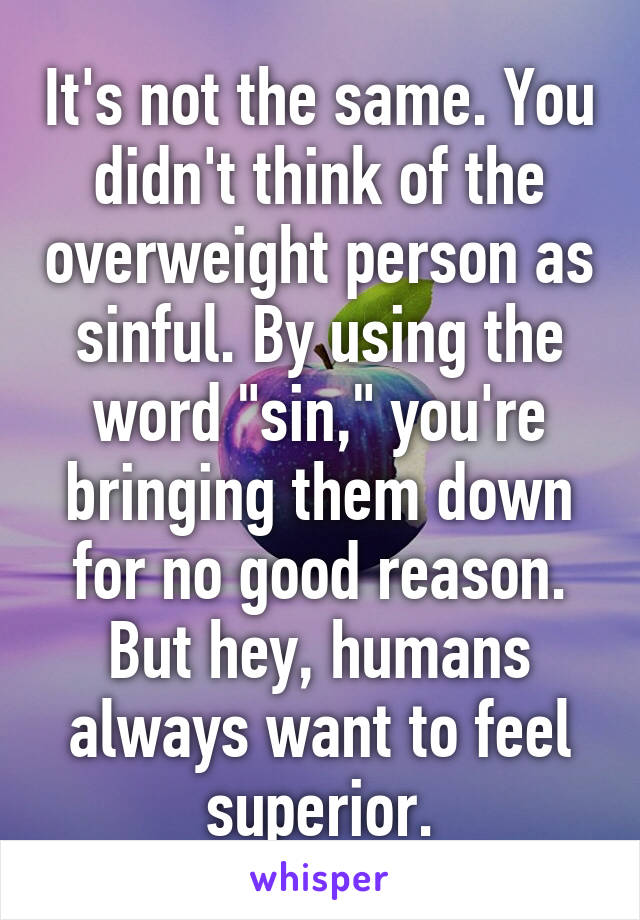 It's not the same. You didn't think of the overweight person as sinful. By using the word "sin," you're bringing them down for no good reason. But hey, humans always want to feel superior.