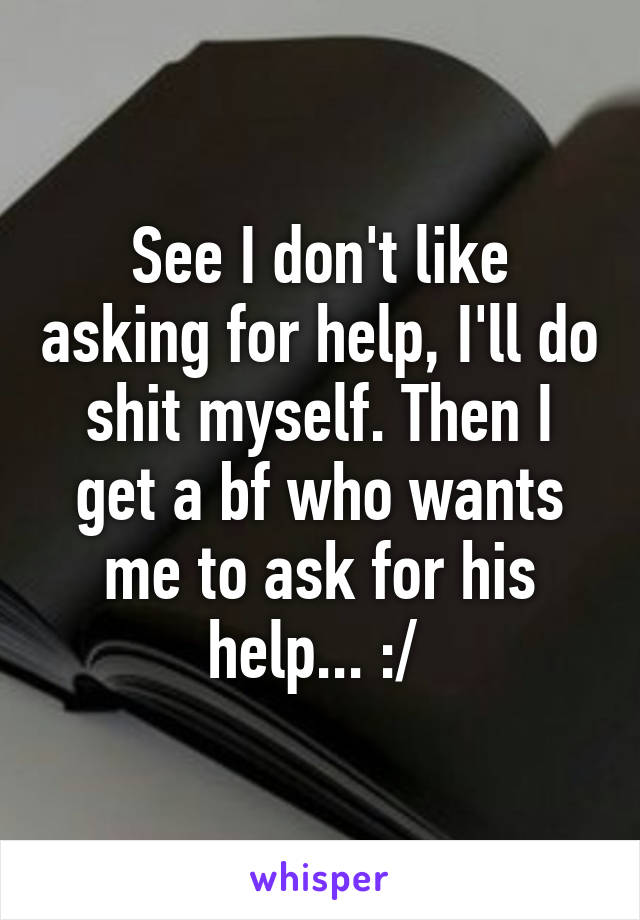 See I don't like asking for help, I'll do shit myself. Then I get a bf who wants me to ask for his help... :/ 