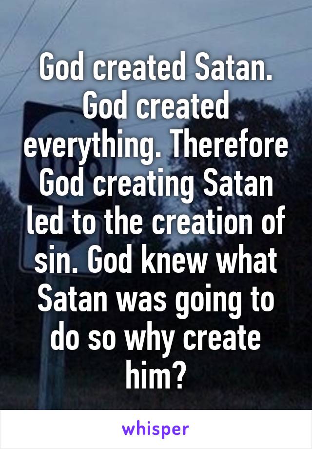 God created Satan. God created everything. Therefore God creating Satan led to the creation of sin. God knew what Satan was going to do so why create him?