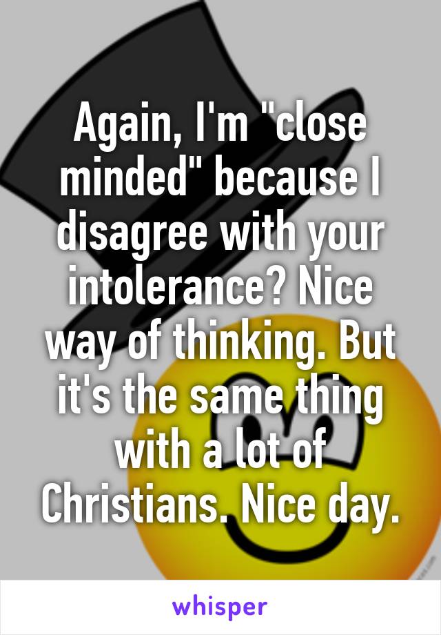 Again, I'm "close minded" because I disagree with your intolerance? Nice way of thinking. But it's the same thing with a lot of Christians. Nice day.