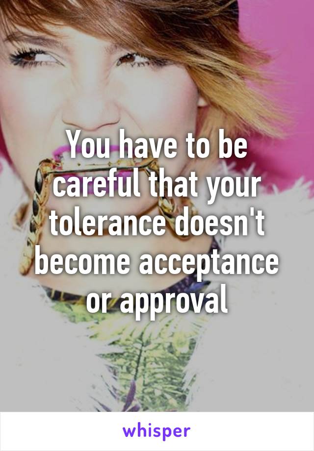 You have to be careful that your tolerance doesn't become acceptance or approval