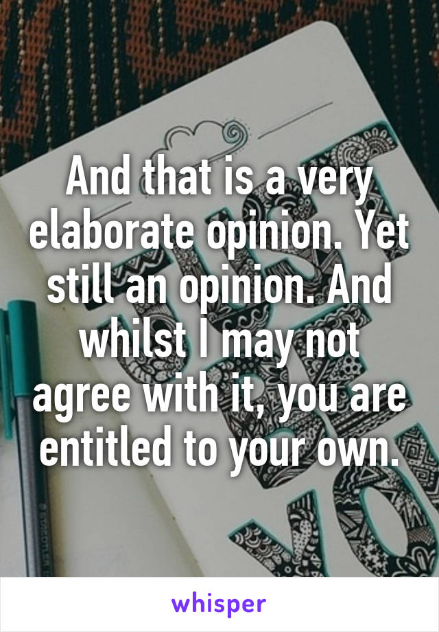 And that is a very elaborate opinion. Yet still an opinion. And whilst I may not agree with it, you are entitled to your own.