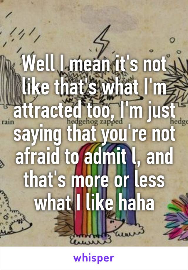 Well I mean it's not like that's what I'm attracted too, I'm just saying that you're not afraid to admit l, and that's more or less what I like haha