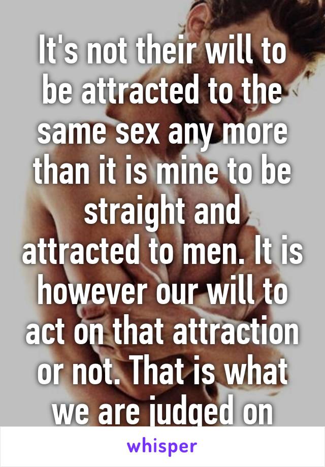 It's not their will to be attracted to the same sex any more than it is mine to be straight and attracted to men. It is however our will to act on that attraction or not. That is what we are judged on