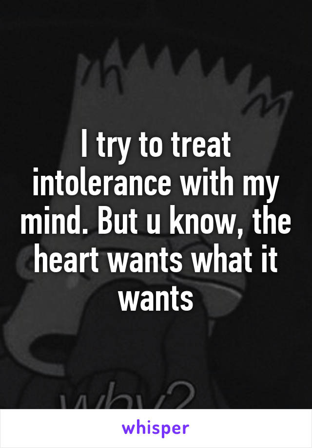 I try to treat intolerance with my mind. But u know, the heart wants what it wants