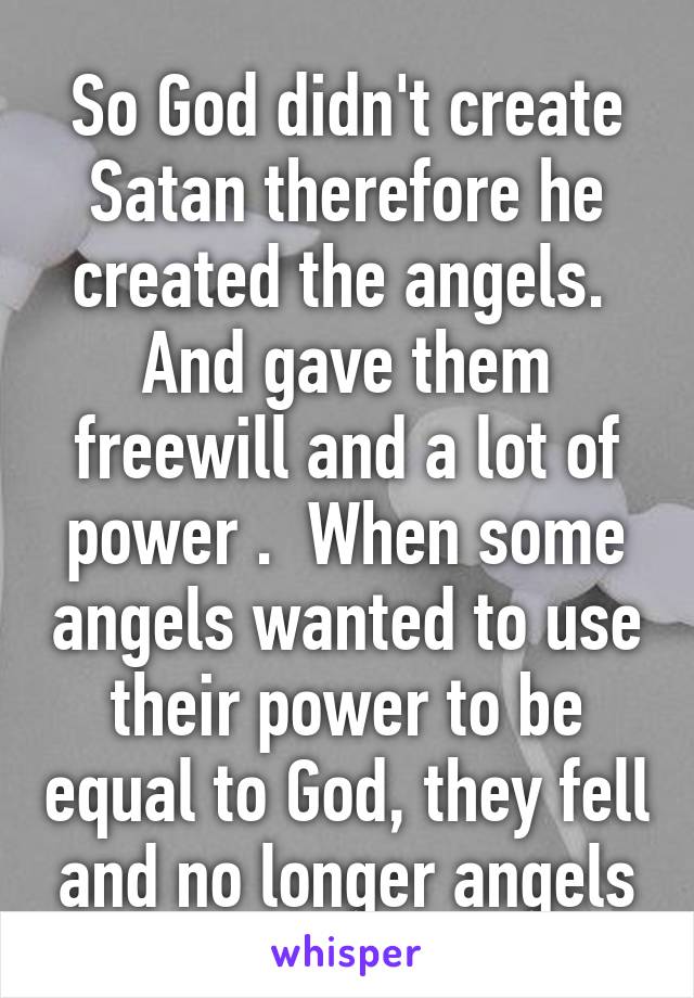 So God didn't create Satan therefore he created the angels.  And gave them freewill and a lot of power .  When some angels wanted to use their power to be equal to God, they fell and no longer angels