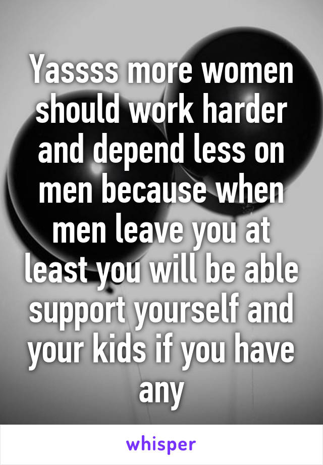 Yassss more women should work harder and depend less on men because when men leave you at least you will be able support yourself and your kids if you have any