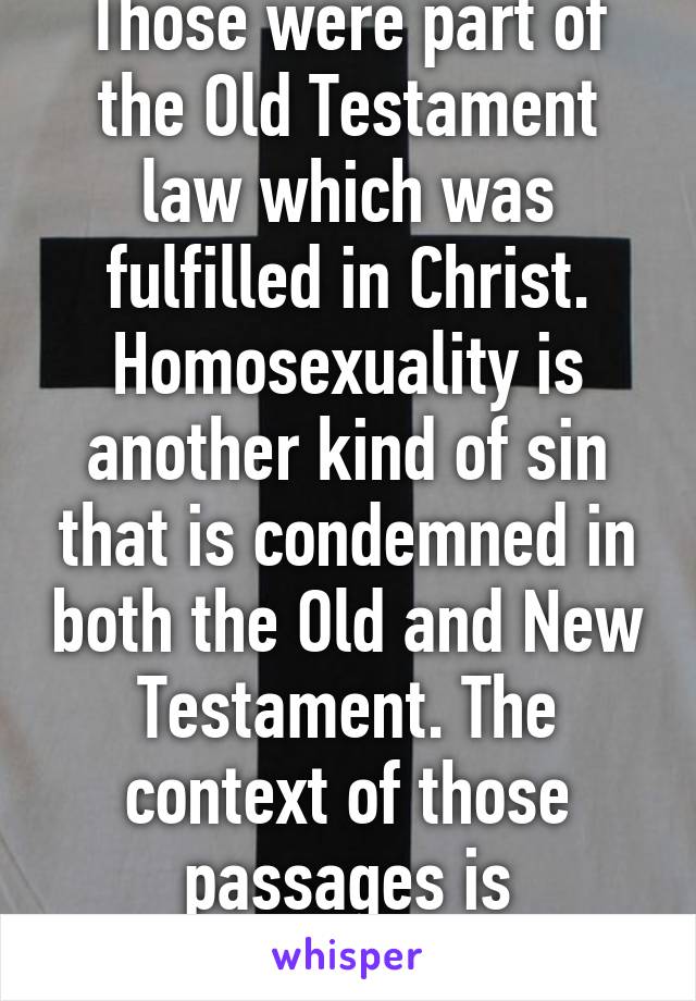 Those were part of the Old Testament law which was fulfilled in Christ. Homosexuality is another kind of sin that is condemned in both the Old and New Testament. The context of those passages is extremely important.