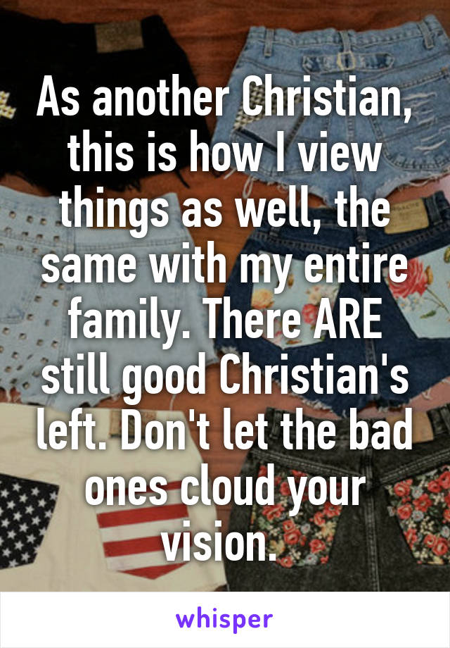 As another Christian, this is how I view things as well, the same with my entire family. There ARE still good Christian's left. Don't let the bad ones cloud your vision. 