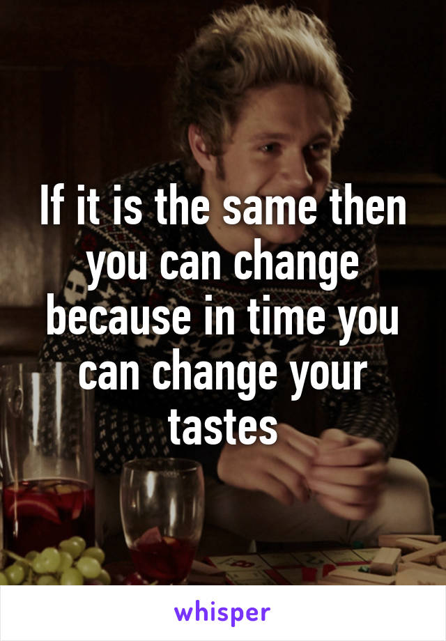 If it is the same then you can change because in time you can change your tastes