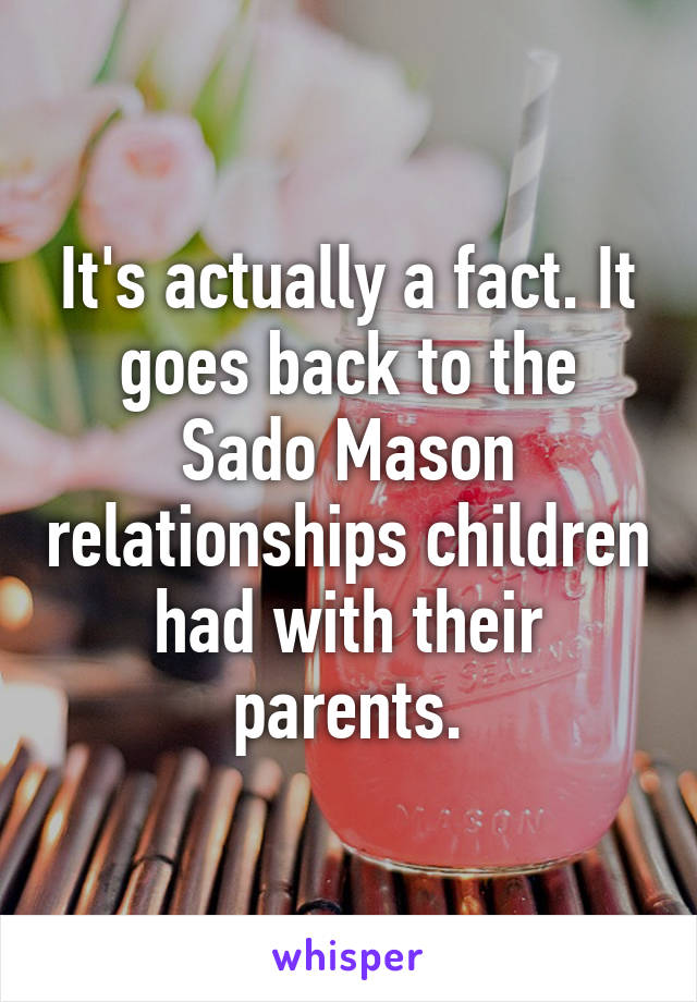 It's actually a fact. It goes back to the Sado Mason relationships children had with their parents.