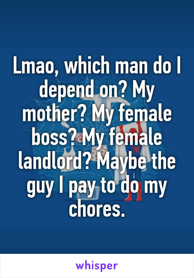 Lmao, which man do I depend on? My mother? My female boss? My female landlord? Maybe the guy I pay to do my chores.