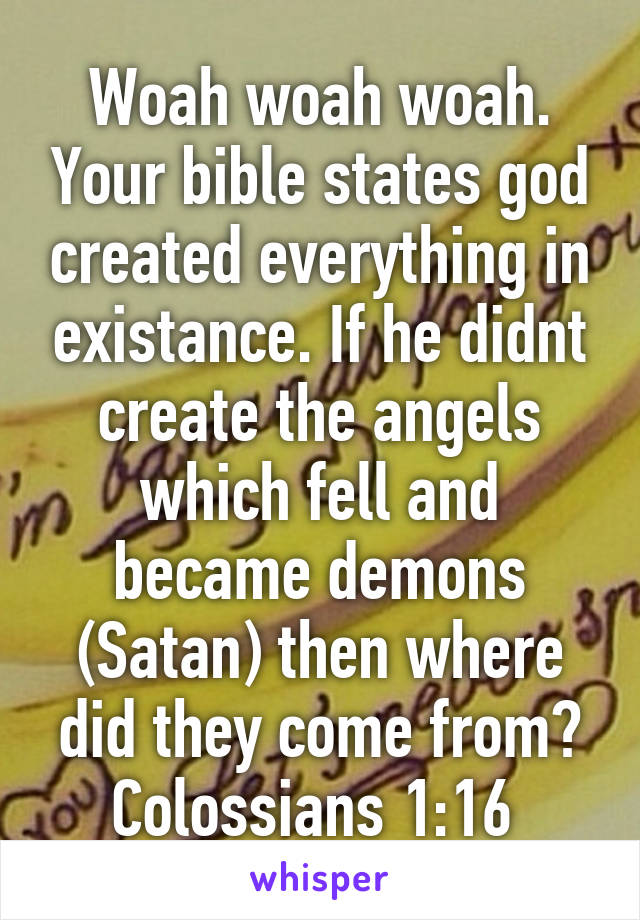 Woah woah woah. Your bible states god created everything in existance. If he didnt create the angels which fell and became demons (Satan) then where did they come from?
Colossians 1:16 