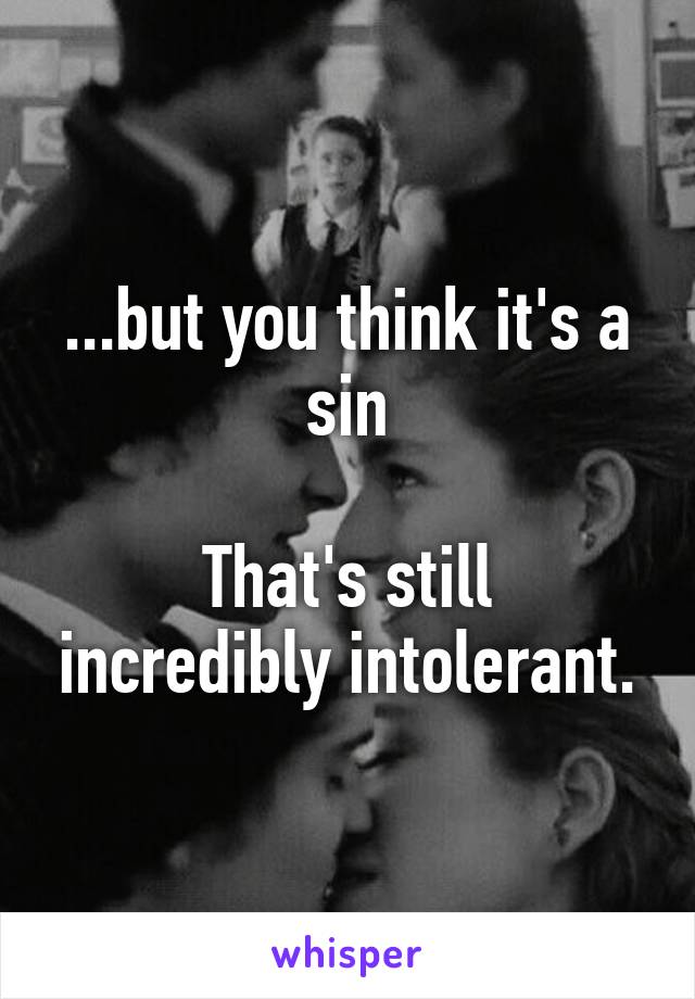 ...but you think it's a sin

That's still incredibly intolerant.