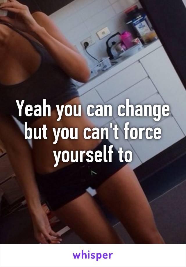 Yeah you can change but you can't force yourself to