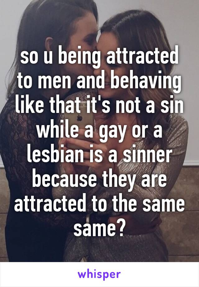 so u being attracted to men and behaving like that it's not a sin while a gay or a lesbian is a sinner because they are attracted to the same same?