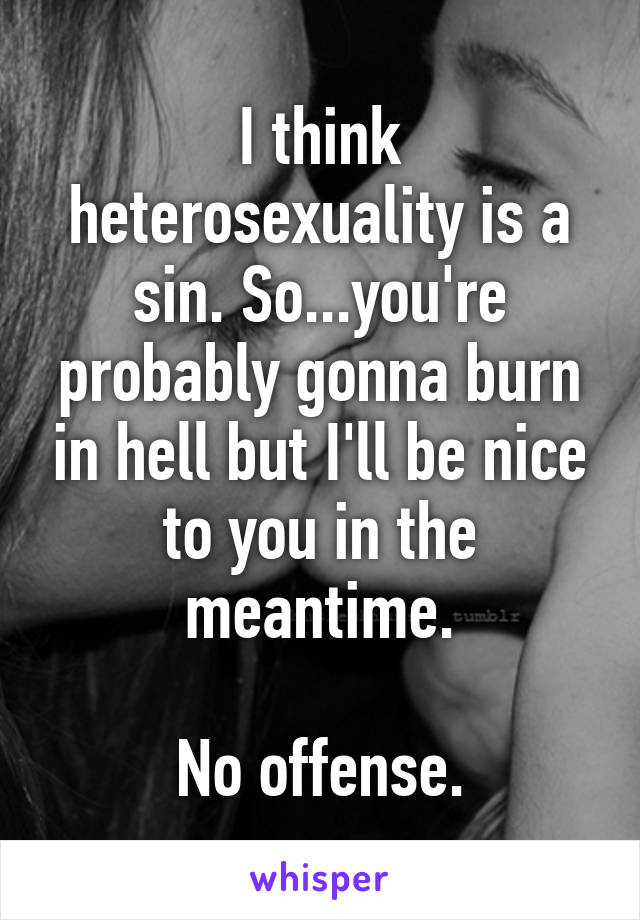 I think heterosexuality is a sin. So...you're probably gonna burn in hell but I'll be nice to you in the meantime.

No offense.