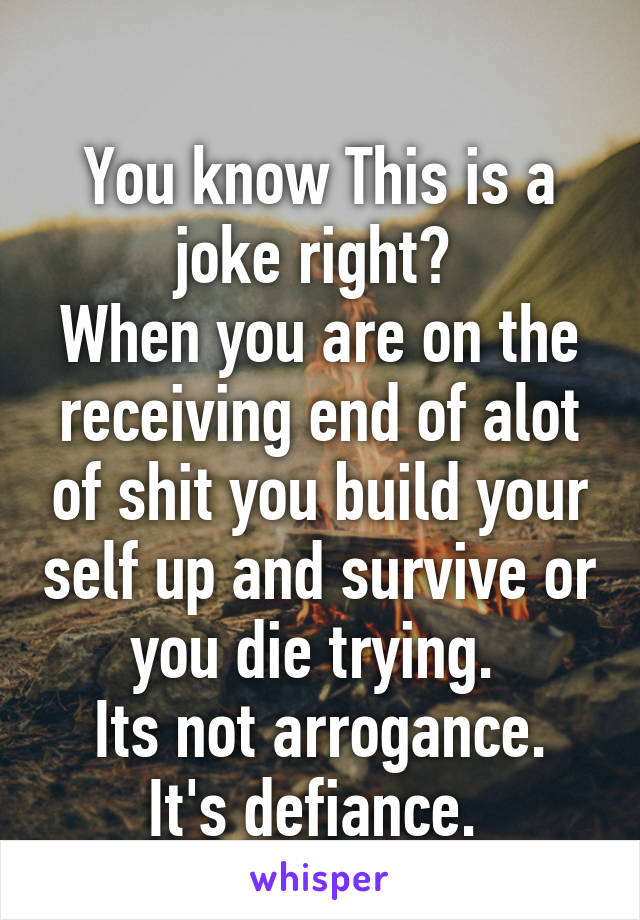  
You know This is a joke right? 
When you are on the receiving end of alot of shit you build your self up and survive or you die trying. 
Its not arrogance. It's defiance. 