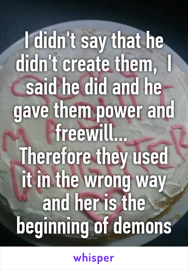 I didn't say that he didn't create them,  I said he did and he gave them power and freewill... 
Therefore they used it in the wrong way and her is the beginning of demons