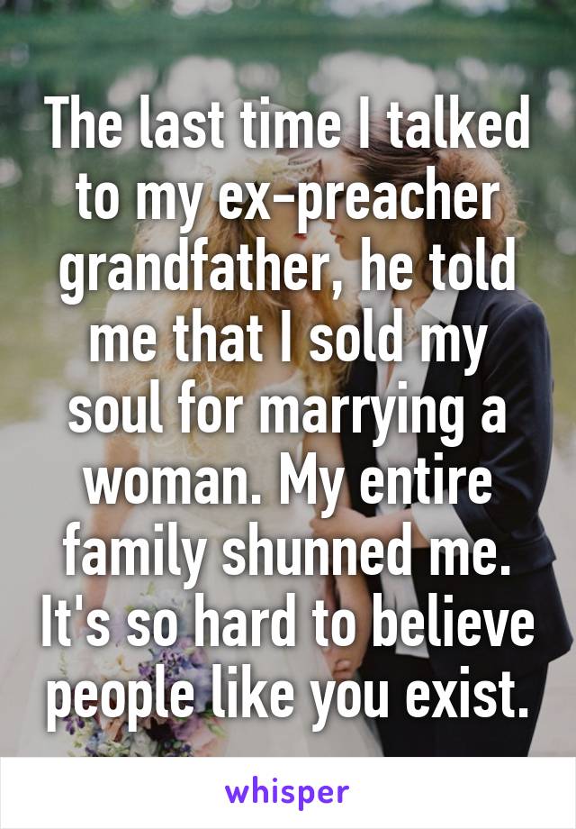 The last time I talked to my ex-preacher grandfather, he told me that I sold my soul for marrying a woman. My entire family shunned me. It's so hard to believe people like you exist.