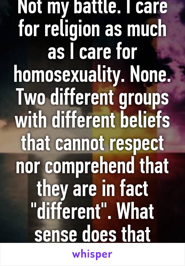 Not my battle. I care for religion as much as I care for homosexuality. None. Two different groups with different beliefs that cannot respect nor comprehend that they are in fact "different". What sense does that make?