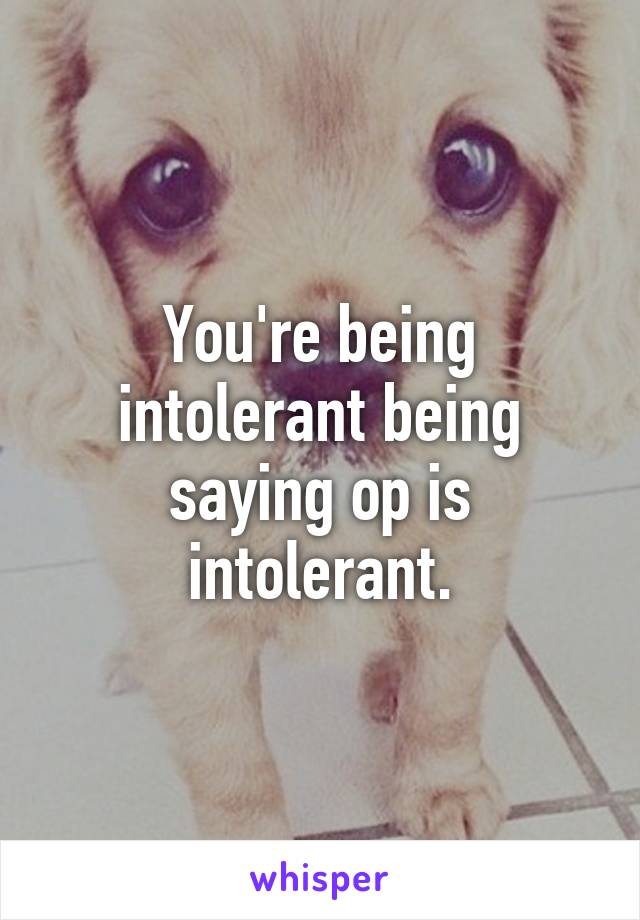 You're being intolerant being saying op is intolerant.