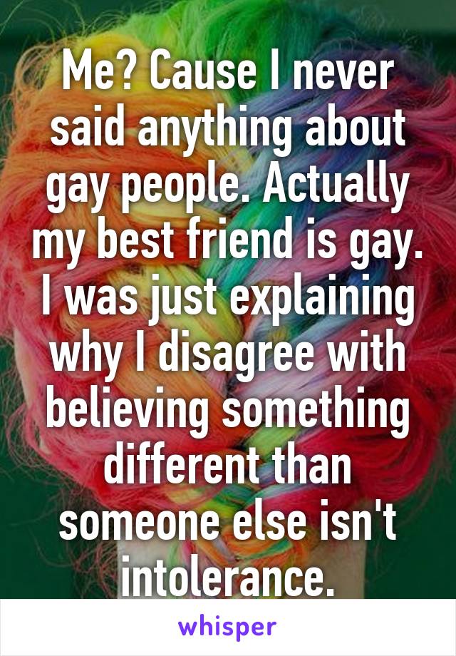 Me? Cause I never said anything about gay people. Actually my best friend is gay. I was just explaining why I disagree with believing something different than someone else isn't intolerance.