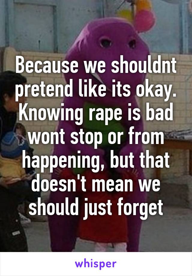 Because we shouldnt pretend like its okay. Knowing rape is bad wont stop or from happening, but that doesn't mean we should just forget