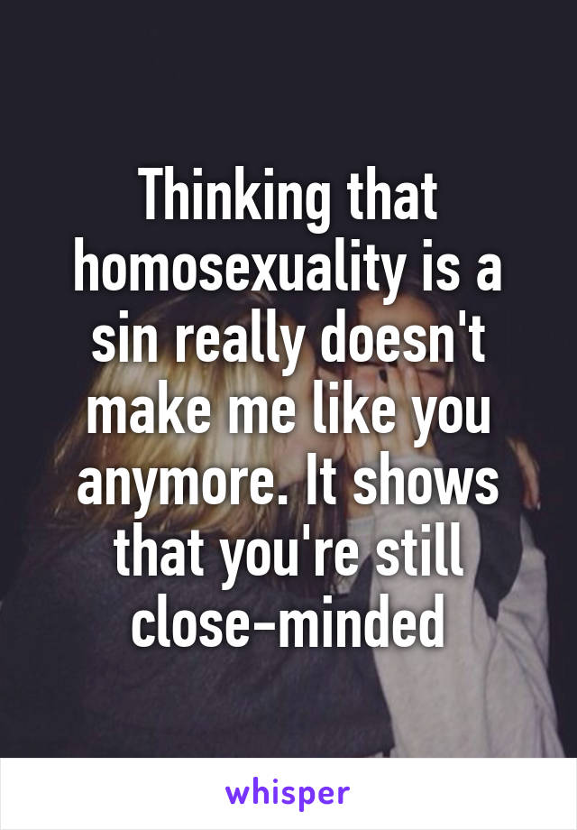 Thinking that homosexuality is a sin really doesn't make me like you anymore. It shows that you're still close-minded