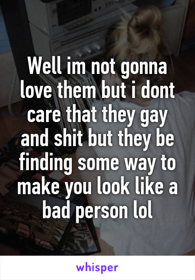 Well im not gonna love them but i dont care that they gay and shit but they be finding some way to make you look like a bad person lol