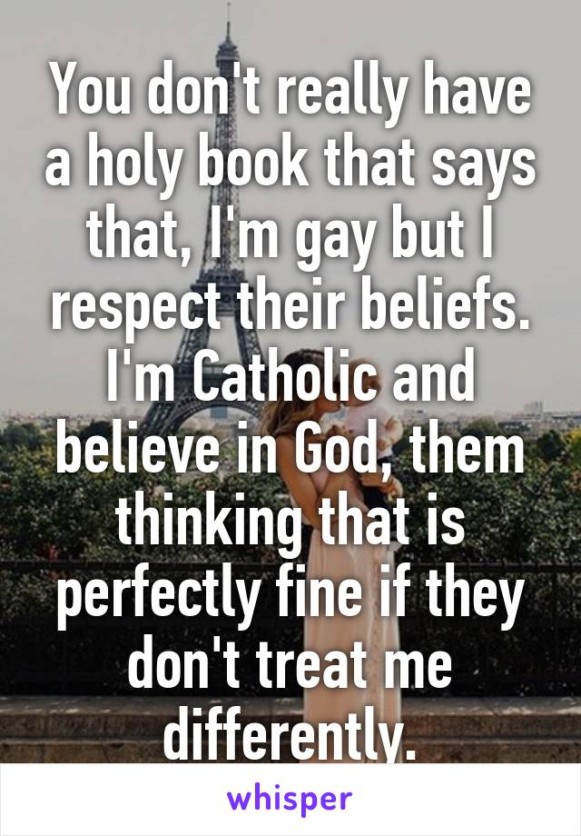 You don't really have a holy book that says that, I'm gay but I respect their beliefs. I'm Catholic and believe in God, them thinking that is perfectly fine if they don't treat me differently.