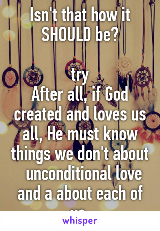 Isn't that how it SHOULD be?

try
After all, if God created and loves us all, He must know things we don't about   unconditional love and a about each of us.