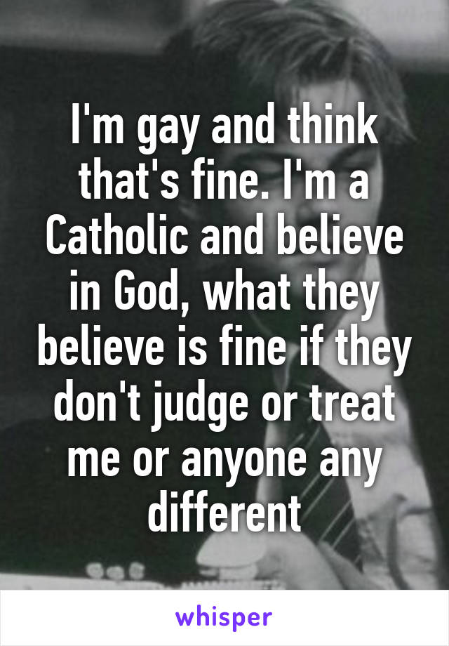 I'm gay and think that's fine. I'm a Catholic and believe in God, what they believe is fine if they don't judge or treat me or anyone any different