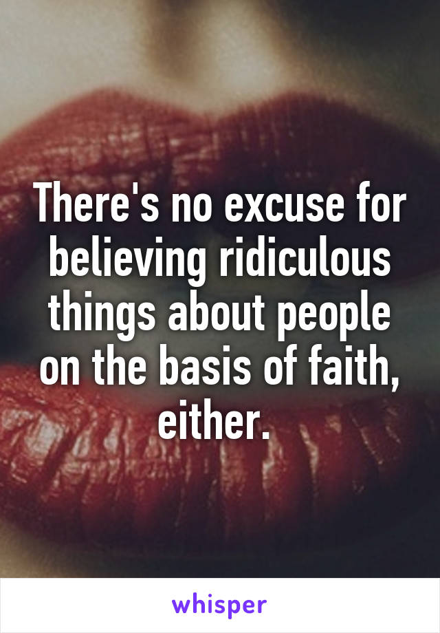 There's no excuse for believing ridiculous things about people on the basis of faith, either. 