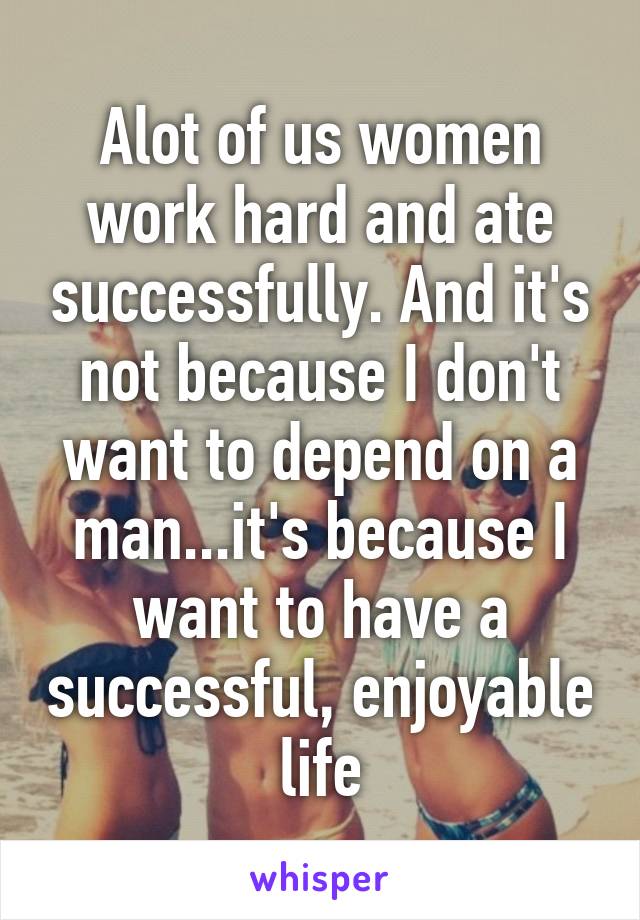 Alot of us women work hard and ate successfully. And it's not because I don't want to depend on a man...it's because I want to have a successful, enjoyable life