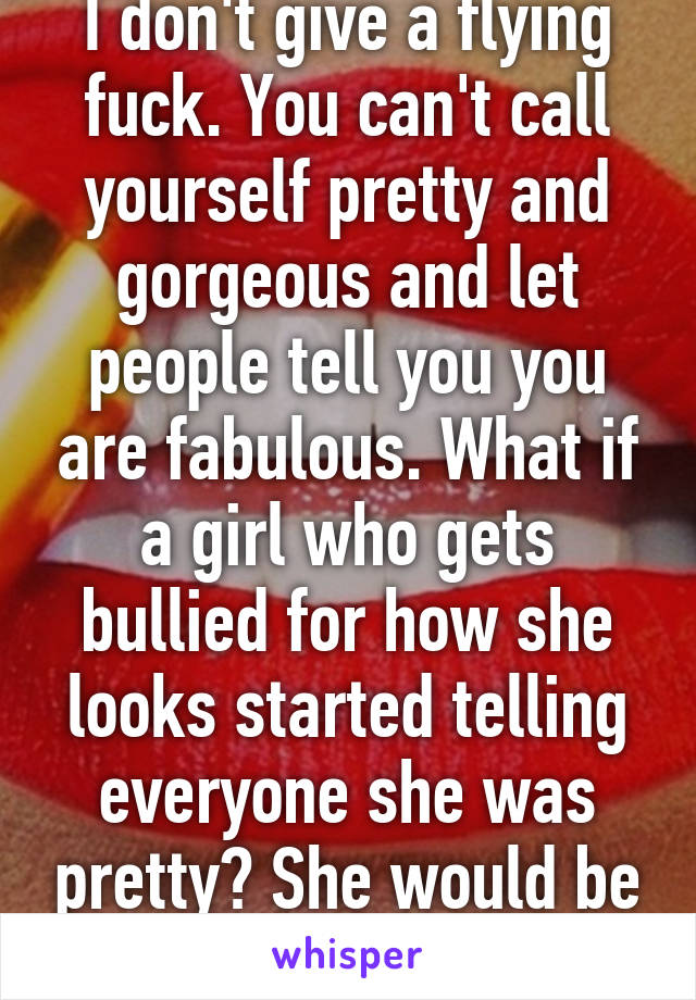 I don't give a flying fuck. You can't call yourself pretty and gorgeous and let people tell you you are fabulous. What if a girl who gets bullied for how she looks started telling everyone she was pretty? She would be told to stop boasting!