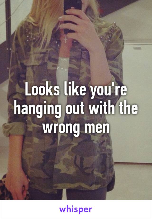 Looks like you're hanging out with the wrong men