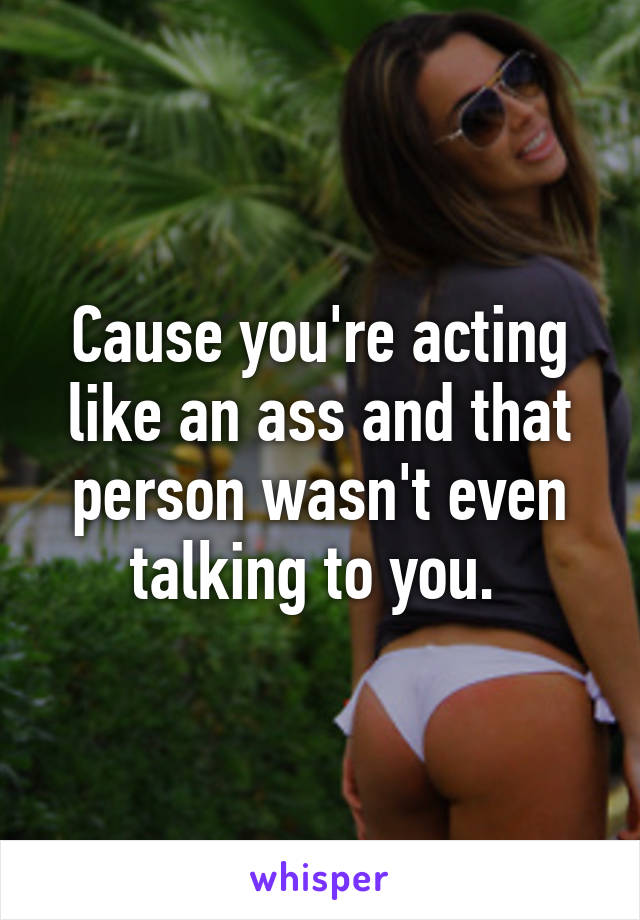 Cause you're acting like an ass and that person wasn't even talking to you. 