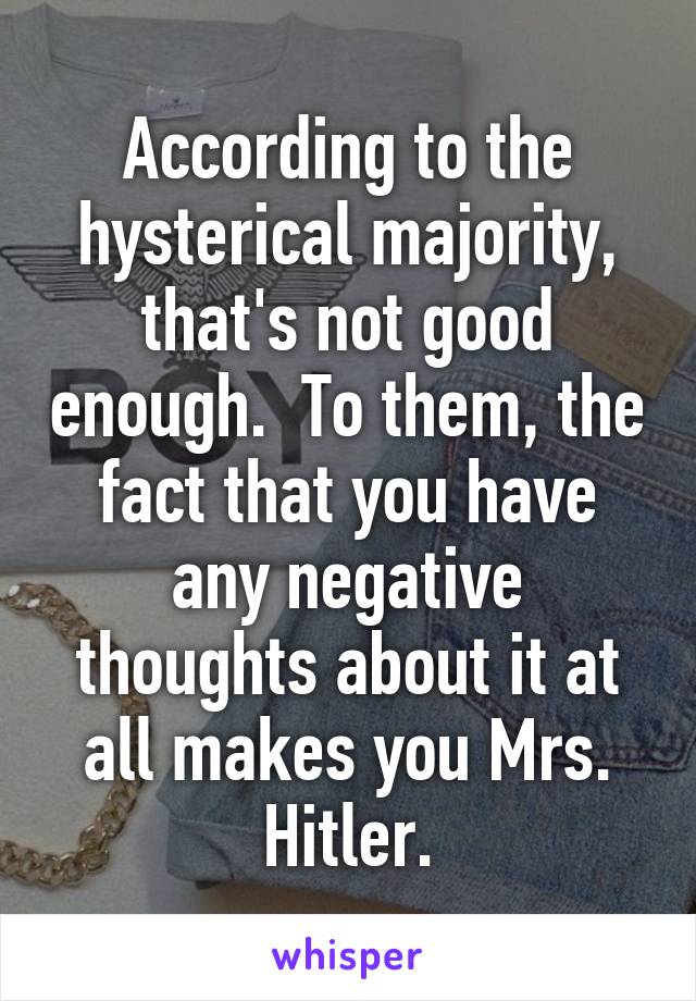 According to the hysterical majority, that's not good enough.  To them, the fact that you have any negative thoughts about it at all makes you Mrs. Hitler.