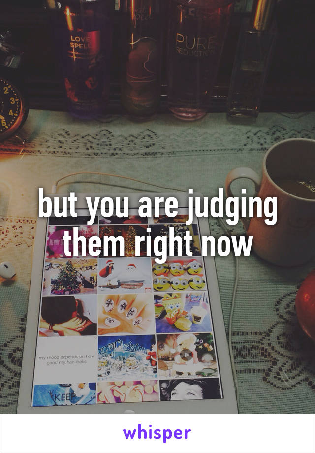 but you are judging them right now