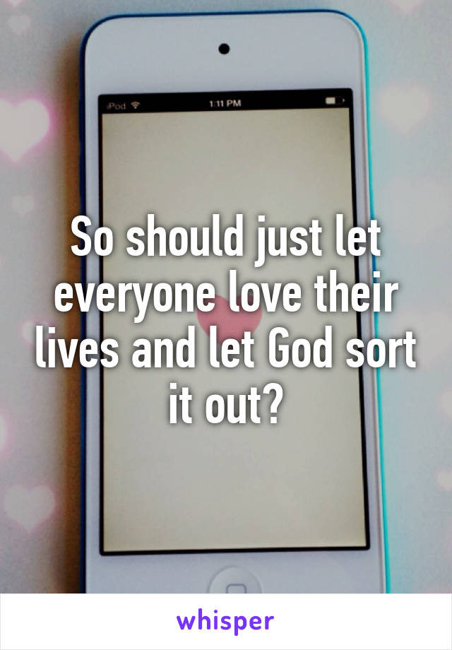 So should just let everyone love their lives and let God sort it out?