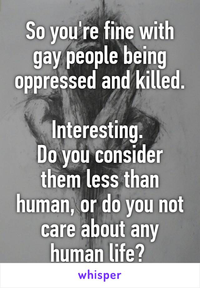 So you're fine with gay people being oppressed and killed. 
Interesting. 
Do you consider them less than human, or do you not care about any human life? 