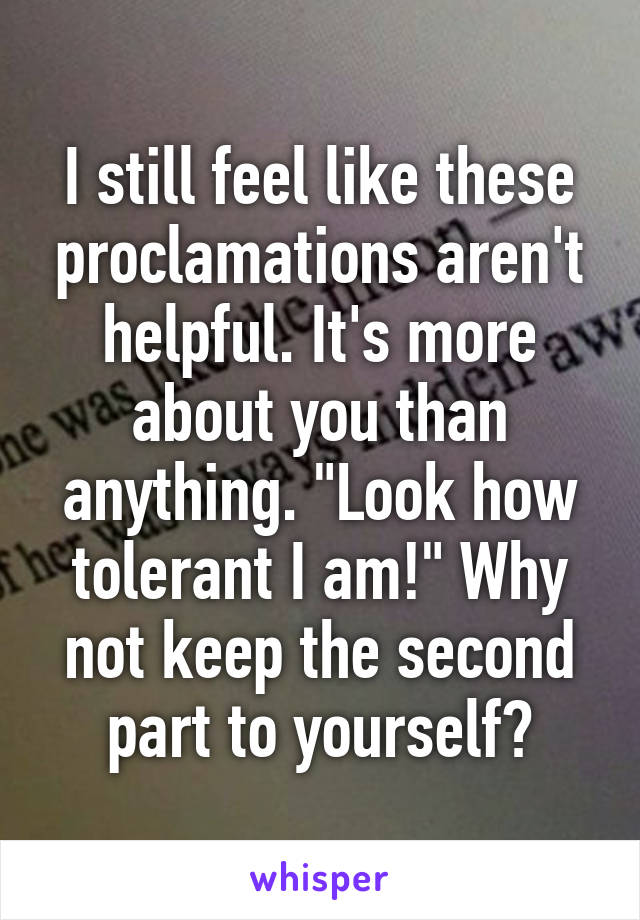 I still feel like these proclamations aren't helpful. It's more about you than anything. "Look how tolerant I am!" Why not keep the second part to yourself?