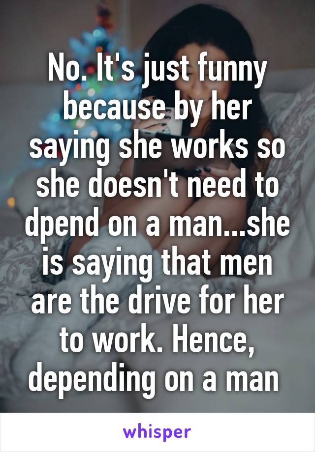 No. It's just funny because by her saying she works so she doesn't need to dpend on a man...she is saying that men are the drive for her to work. Hence, depending on a man 