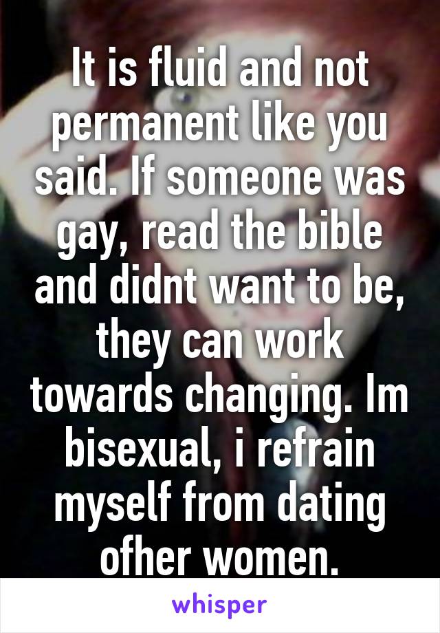 It is fluid and not permanent like you said. If someone was gay, read the bible and didnt want to be, they can work towards changing. Im bisexual, i refrain myself from dating ofher women.