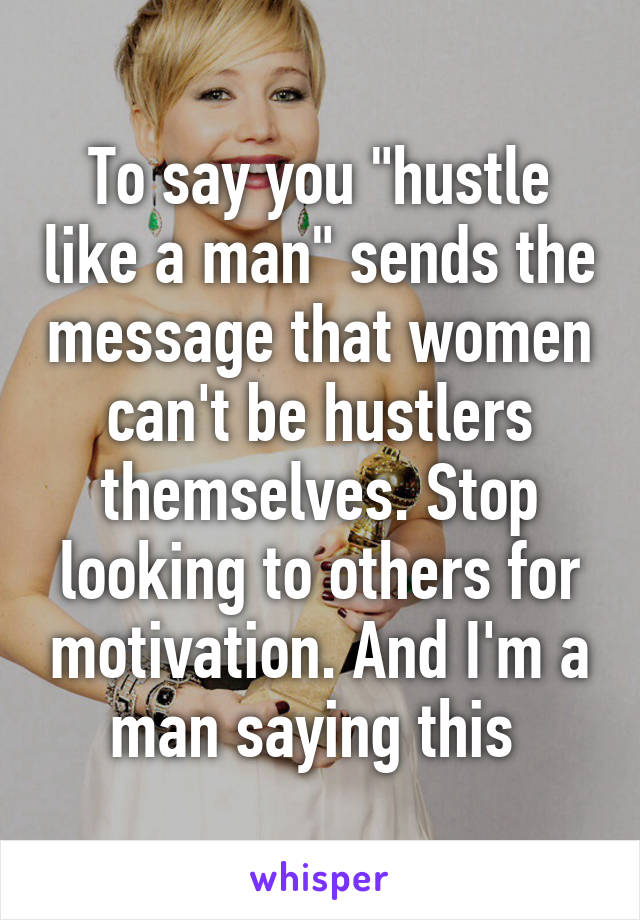 To say you "hustle like a man" sends the message that women can't be hustlers themselves. Stop looking to others for motivation. And I'm a man saying this 
