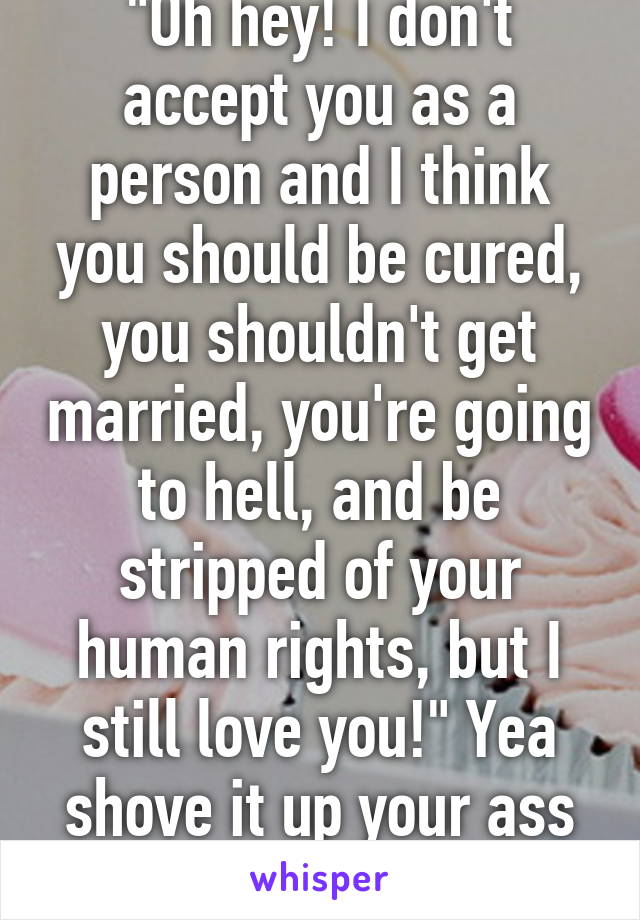 "Oh hey! I don't accept you as a person and I think you should be cured, you shouldn't get married, you're going to hell, and be stripped of your human rights, but I still love you!" Yea shove it up your ass bible thumper