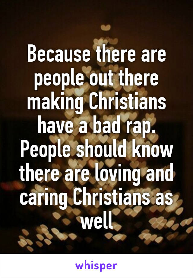 Because there are people out there making Christians have a bad rap. People should know there are loving and caring Christians as well