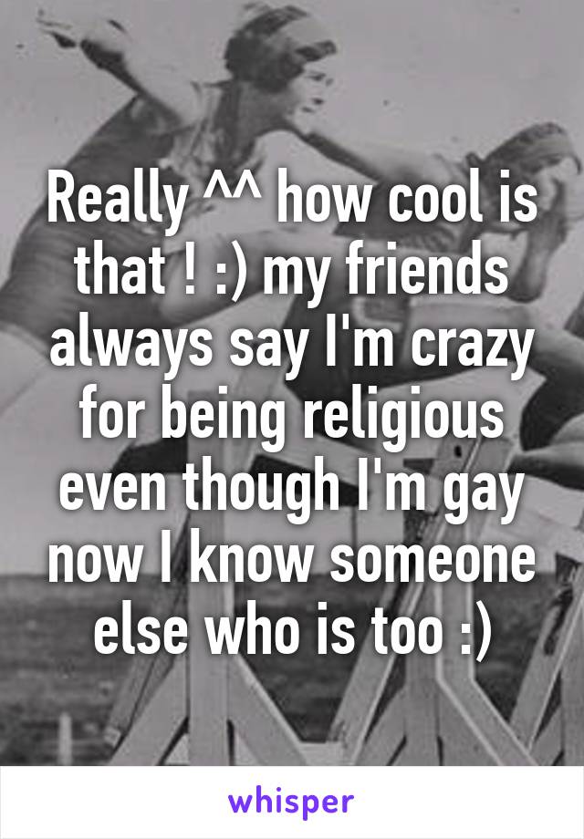 Really ^^ how cool is that ! :) my friends always say I'm crazy for being religious even though I'm gay now I know someone else who is too :)